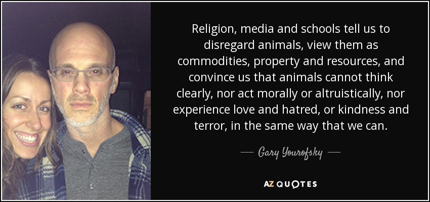 Religion, media and schools tell us to disregard animals, view them as commodities, property and resources, and convince us that animals cannot think clearly, nor act morally or altruistically, nor experience love and hatred, or kindness and terror, in the same way that we can. - Gary Yourofsky