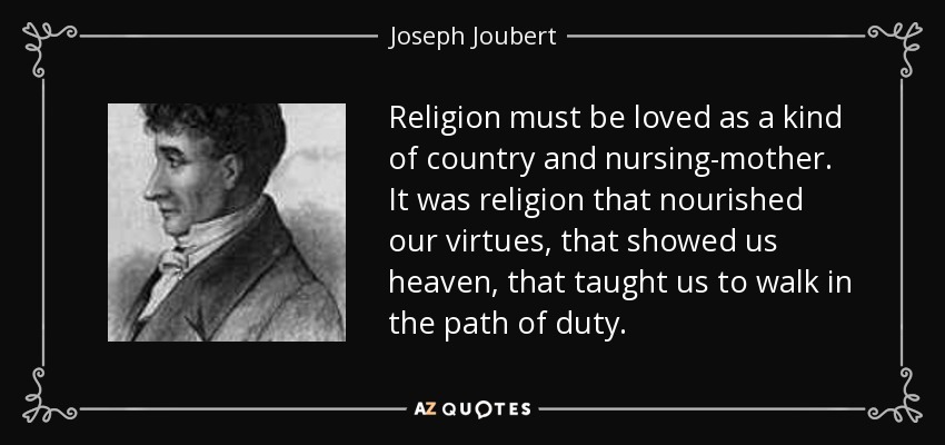 Religion must be loved as a kind of country and nursing-mother. It was religion that nourished our virtues, that showed us heaven, that taught us to walk in the path of duty. - Joseph Joubert