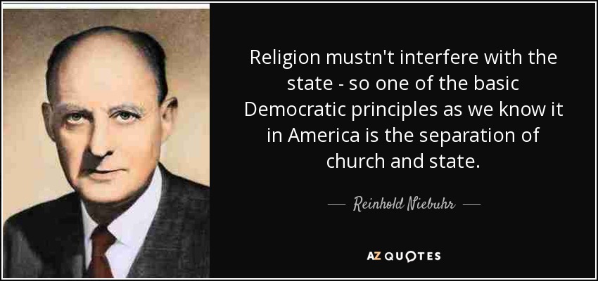 Religion mustn't interfere with the state - so one of the basic Democratic principles as we know it in America is the separation of church and state. - Reinhold Niebuhr