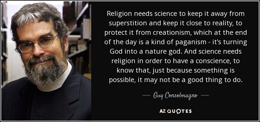 Religion needs science to keep it away from superstition and keep it close to reality, to protect it from creationism, which at the end of the day is a kind of paganism - it's turning God into a nature god. And science needs religion in order to have a conscience, to know that, just because something is possible, it may not be a good thing to do. - Guy Consolmagno