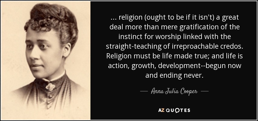 ... religion (ought to be if it isn't) a great deal more than mere gratification of the instinct for worship linked with the straight-teaching of irreproachable credos. Religion must be life made true; and life is action, growth, development--begun now and ending never. - Anna Julia Cooper