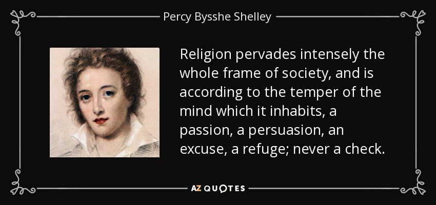 Religion pervades intensely the whole frame of society, and is according to the temper of the mind which it inhabits, a passion, a persuasion, an excuse, a refuge; never a check. - Percy Bysshe Shelley