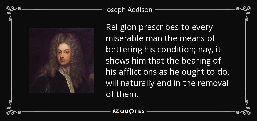 Religion prescribes to every miserable man the means of bettering his condition; nay, it shows him that the bearing of his afflictions as he ought to do, will naturally end in the removal of them. - Joseph Addison
