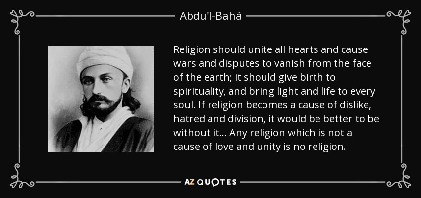 Religion should unite all hearts and cause wars and disputes to vanish from the face of the earth; it should give birth to spirituality, and bring light and life to every soul. If religion becomes a cause of dislike, hatred and division, it would be better to be without it... Any religion which is not a cause of love and unity is no religion. - Abdu'l-Bahá