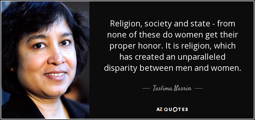 Religion, society and state - from none of these do women get their proper honor. It is religion, which has created an unparalleled disparity between men and women. - Taslima Nasrin