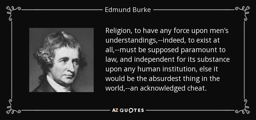 Religion, to have any force upon men's understandings,--indeed, to exist at all,--must be supposed paramount to law, and independent for its substance upon any human institution, else it would be the absurdest thing in the world,--an acknowledged cheat. - Edmund Burke