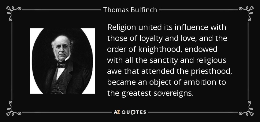 Religion united its influence with those of loyalty and love, and the order of knighthood, endowed with all the sanctity and religious awe that attended the priesthood, became an object of ambition to the greatest sovereigns. - Thomas Bulfinch