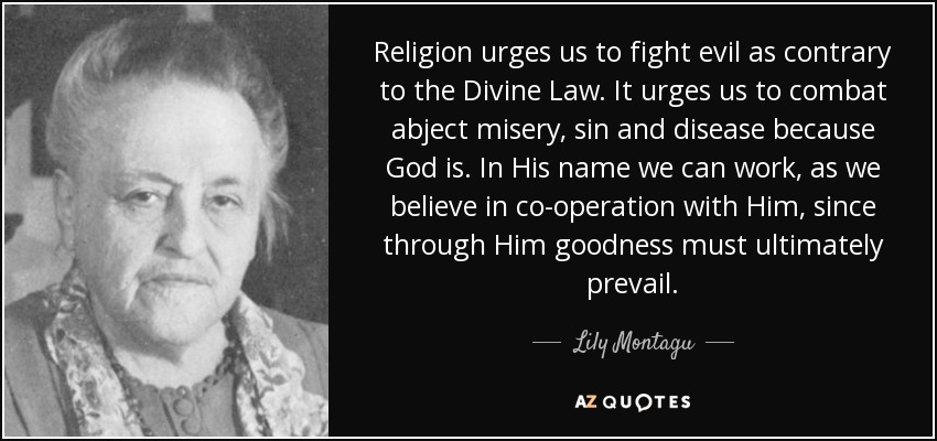 Religion urges us to fight evil as contrary to the Divine Law. It urges us to combat abject misery, sin and disease because God is. In His name we can work, as we believe in co-operation with Him, since through Him goodness must ultimately prevail. - Lily Montagu