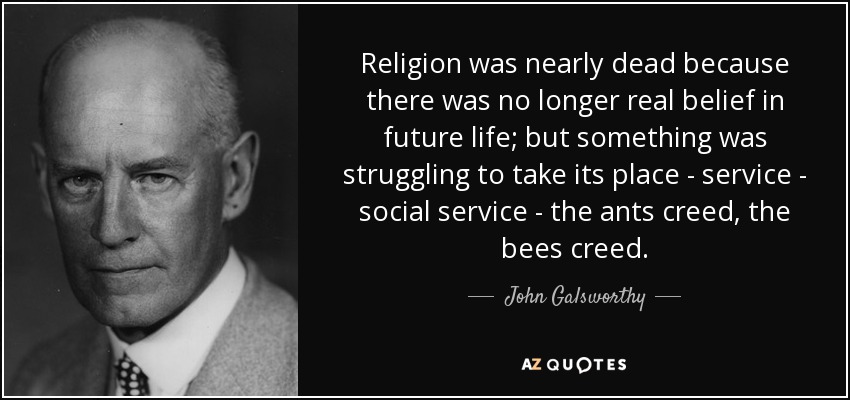 Religion was nearly dead because there was no longer real belief in future life; but something was struggling to take its place - service - social service - the ants creed, the bees creed. - John Galsworthy