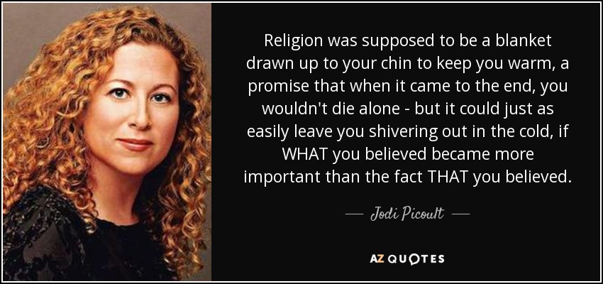 Religion was supposed to be a blanket drawn up to your chin to keep you warm, a promise that when it came to the end, you wouldn't die alone - but it could just as easily leave you shivering out in the cold, if WHAT you believed became more important than the fact THAT you believed. - Jodi Picoult