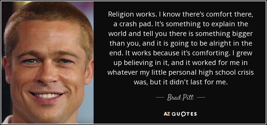 Religion works. I know there's comfort there, a crash pad. It's something to explain the world and tell you there is something bigger than you, and it is going to be alright in the end. It works because it's comforting. I grew up believing in it, and it worked for me in whatever my little personal high school crisis was, but it didn't last for me. - Brad Pitt