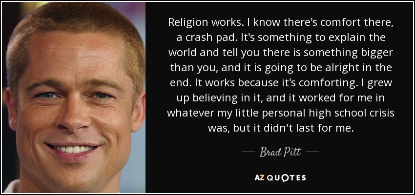 Religion works. I know there's comfort there, a crash pad. It's something to explain the world and tell you there is something bigger than you, and it is going to be alright in the end. It works because it's comforting. I grew up believing in it, and it worked for me in whatever my little personal high school crisis was, but it didn't last for me. - Brad Pitt