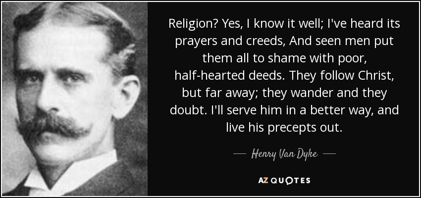 Religion? Yes, I know it well; I've heard its prayers and creeds, And seen men put them all to shame with poor, half-hearted deeds. They follow Christ, but far away; they wander and they doubt. I'll serve him in a better way, and live his precepts out. - Henry Van Dyke