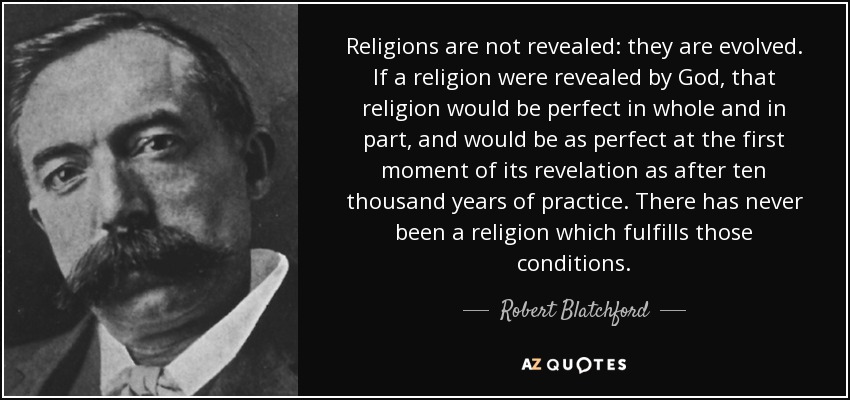 Religions are not revealed: they are evolved. If a religion were revealed by God, that religion would be perfect in whole and in part, and would be as perfect at the first moment of its revelation as after ten thousand years of practice. There has never been a religion which fulfills those conditions. - Robert Blatchford
