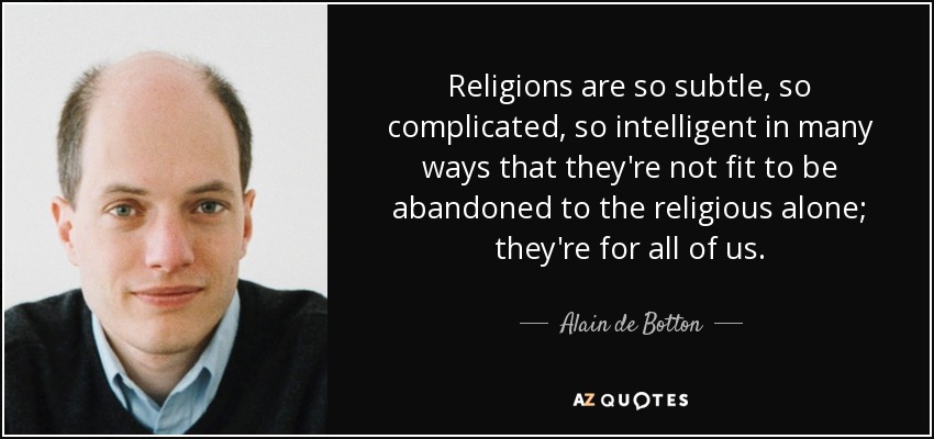 Religions are so subtle, so complicated, so intelligent in many ways that they're not fit to be abandoned to the religious alone; they're for all of us. - Alain de Botton