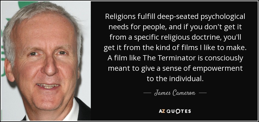 Religions fulfill deep-seated psychological needs for people, and if you don't get it from a specific religious doctrine, you'll get it from the kind of films I like to make. A film like The Terminator is consciously meant to give a sense of empowerment to the individual. - James Cameron