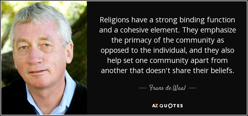 Religions have a strong binding function and a cohesive element. They emphasize the primacy of the community as opposed to the individual, and they also help set one community apart from another that doesn't share their beliefs. - Frans de Waal