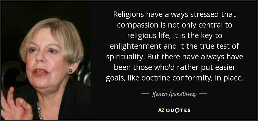 Religions have always stressed that compassion is not only central to religious life, it is the key to enlightenment and it the true test of spirituality. But there have always have been those who'd rather put easier goals, like doctrine conformity, in place. - Karen Armstrong