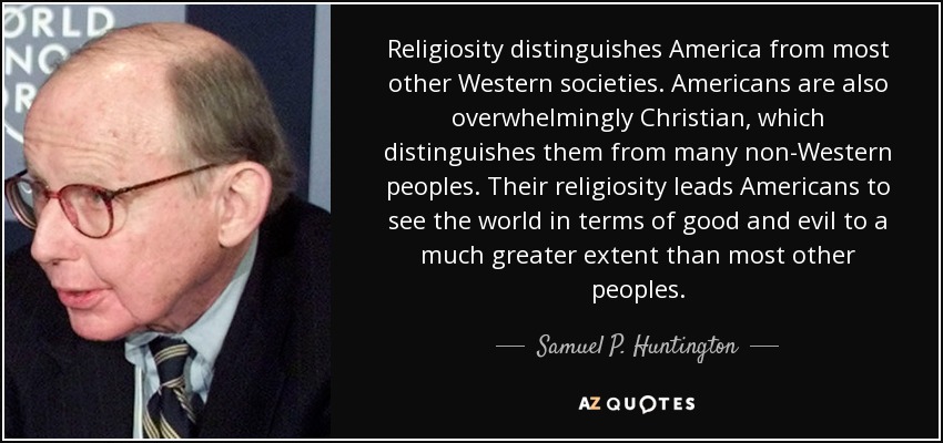 Religiosity distinguishes America from most other Western societies. Americans are also overwhelmingly Christian, which distinguishes them from many non-Western peoples. Their religiosity leads Americans to see the world in terms of good and evil to a much greater extent than most other peoples. - Samuel P. Huntington