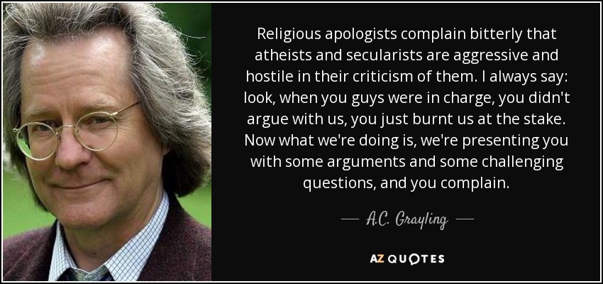 Religious apologists complain bitterly that atheists and secularists are aggressive and hostile in their criticism of them. I always say: look, when you guys were in charge, you didn't argue with us, you just burnt us at the stake. Now what we're doing is, we're presenting you with some arguments and some challenging questions, and you complain. - A.C. Grayling