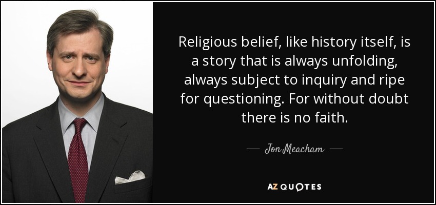 Religious belief, like history itself, is a story that is always unfolding, always subject to inquiry and ripe for questioning. For without doubt there is no faith. - Jon Meacham