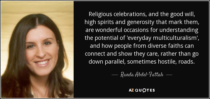 Religious celebrations, and the good will, high spirits and generosity that mark them, are wonderful occasions for understanding the potential of 'everyday multiculturalism', and how people from diverse faiths can connect and show they care, rather than go down parallel, sometimes hostile, roads. - Randa Abdel-Fattah