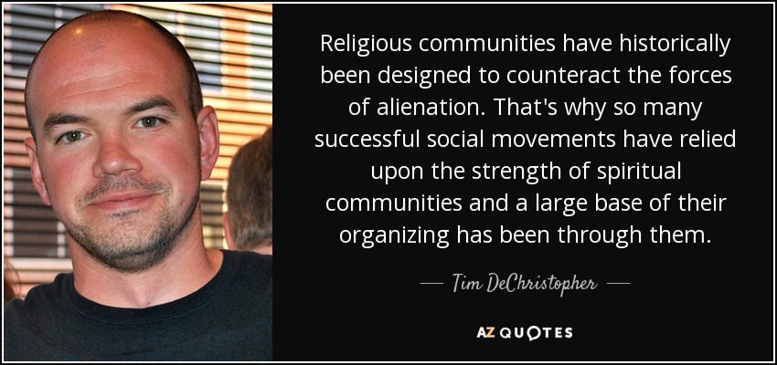Religious communities have historically been designed to counteract the forces of alienation. That's why so many successful social movements have relied upon the strength of spiritual communities and a large base of their organizing has been through them. - Tim DeChristopher