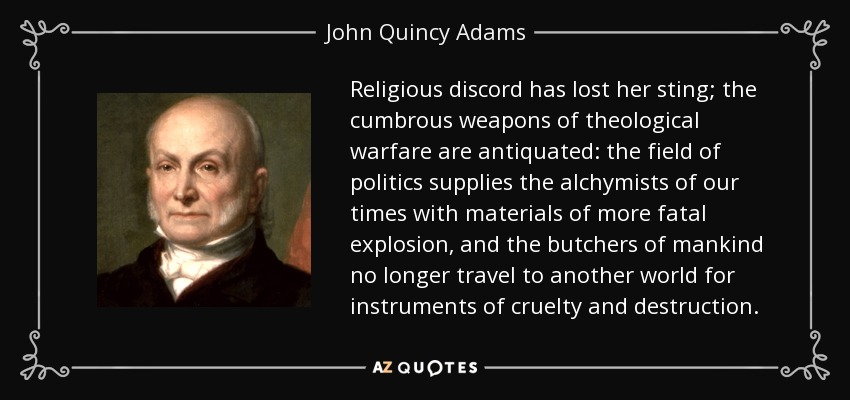 Religious discord has lost her sting; the cumbrous weapons of theological warfare are antiquated: the field of politics supplies the alchymists of our times with materials of more fatal explosion, and the butchers of mankind no longer travel to another world for instruments of cruelty and destruction. - John Quincy Adams