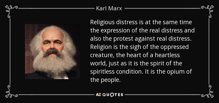 Religious distress is at the same time the expression of the real distress and also the protest against real distress. Religion is the sigh of the oppressed creature, the heart of a heartless world, just as it is the spirit of the spiritless condition. It is the opium of the people. - Karl Marx