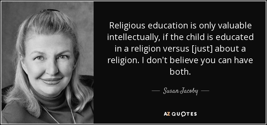 Religious education is only valuable intellectually, if the child is educated in a religion versus [just] about a religion. I don't believe you can have both. - Susan Jacoby