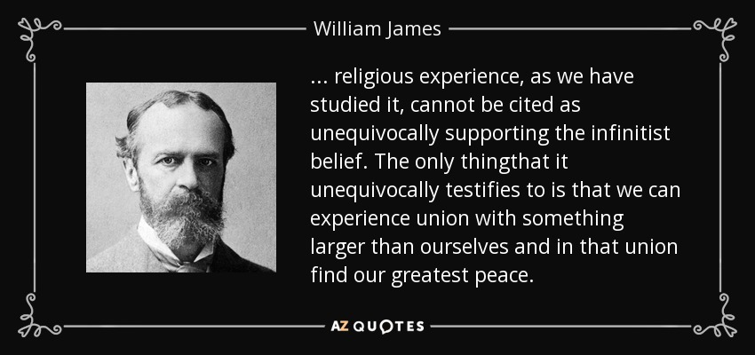 ... religious experience, as we have studied it, cannot be cited as unequivocally supporting the infinitist belief. The only thingthat it unequivocally testifies to is that we can experience union with something larger than ourselves and in that union find our greatest peace. - William James