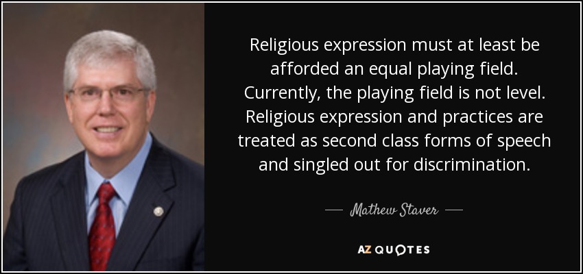 Religious expression must at least be afforded an equal playing field. Currently, the playing field is not level. Religious expression and practices are treated as second class forms of speech and singled out for discrimination. - Mathew Staver