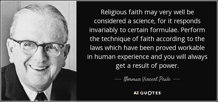 Religious faith may very well be considered a science, for it responds invariably to certain formulae. Perform the technique of faith according to the laws which have been proved workable in human experience and you will always get a result of power. - Norman Vincent Peale