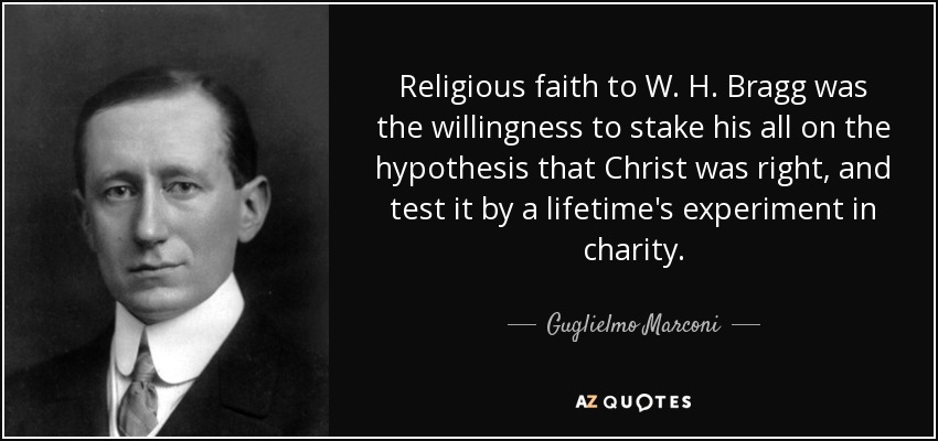 Religious faith to W. H. Bragg was the willingness to stake his all on the hypothesis that Christ was right, and test it by a lifetime's experiment in charity. - Guglielmo Marconi