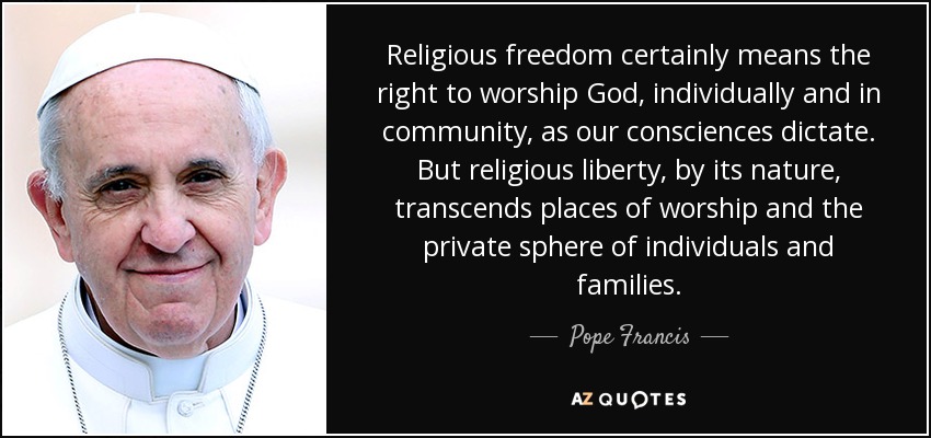 Religious freedom certainly means the right to worship God, individually and in community, as our consciences dictate. But religious liberty, by its nature, transcends places of worship and the private sphere of individuals and families. - Pope Francis