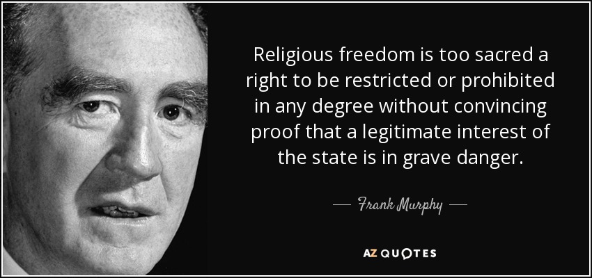 Religious freedom is too sacred a right to be restricted or prohibited in any degree without convincing proof that a legitimate interest of the state is in grave danger. - Frank Murphy