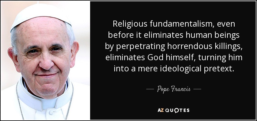Religious fundamentalism, even before it eliminates human beings by perpetrating horrendous killings, eliminates God himself, turning him into a mere ideological pretext. - Pope Francis