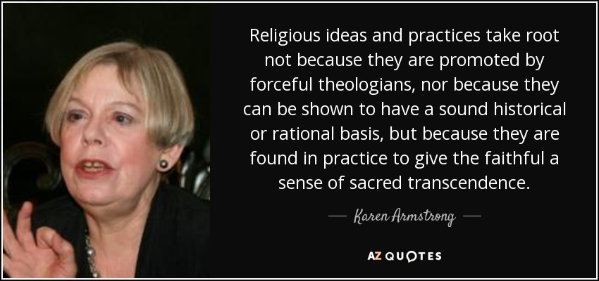 Religious ideas and practices take root not because they are promoted by forceful theologians, nor because they can be shown to have a sound historical or rational basis, but because they are found in practice to give the faithful a sense of sacred transcendence. - Karen Armstrong