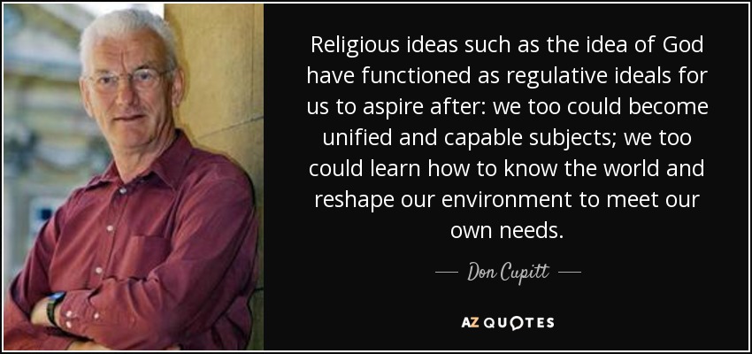 Religious ideas such as the idea of God have functioned as regulative ideals for us to aspire after: we too could become unified and capable subjects; we too could learn how to know the world and reshape our environment to meet our own needs. - Don Cupitt