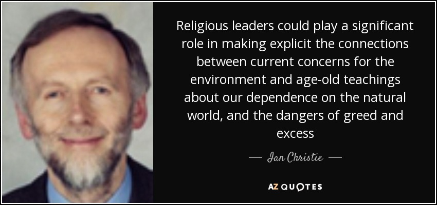 Religious leaders could play a significant role in making explicit the connections between current concerns for the environment and age-old teachings about our dependence on the natural world, and the dangers of greed and excess - Ian Christie