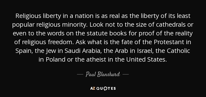 Religious liberty in a nation is as real as the liberty of its least popular religious minority. Look not to the size of cathedrals or even to the words on the statute books for proof of the reality of religious freedom. Ask what is the fate of the Protestant in Spain, the Jew in Saudi Arabia, the Arab in Israel, the Catholic in Poland or the atheist in the United States. - Paul Blanshard