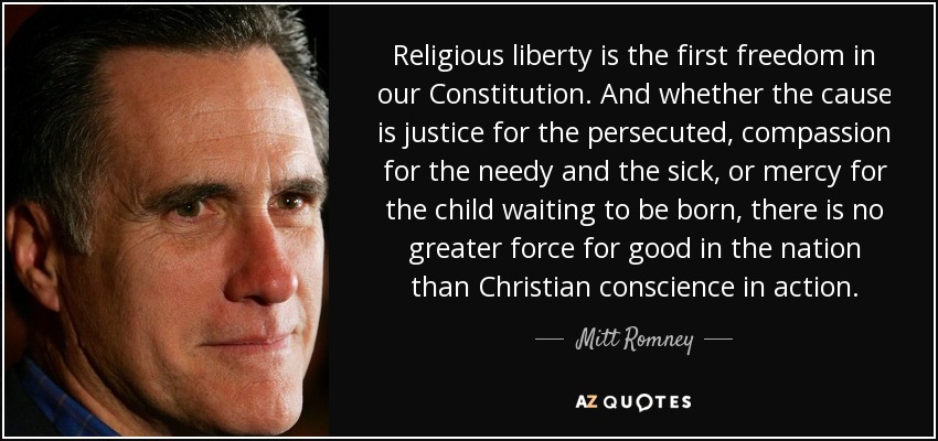 Religious liberty is the first freedom in our Constitution. And whether the cause is justice for the persecuted, compassion for the needy and the sick, or mercy for the child waiting to be born, there is no greater force for good in the nation than Christian conscience in action. - Mitt Romney