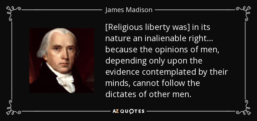 [Religious liberty was] in its nature an inalienable right ... because the opinions of men, depending only upon the evidence contemplated by their minds, cannot follow the dictates of other men. - James Madison