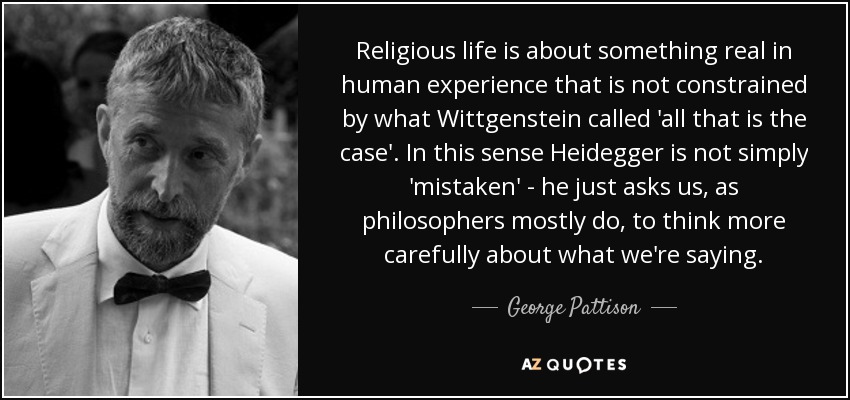 Religious life is about something real in human experience that is not constrained by what Wittgenstein called 'all that is the case'. In this sense Heidegger is not simply 'mistaken' - he just asks us, as philosophers mostly do, to think more carefully about what we're saying. - George Pattison