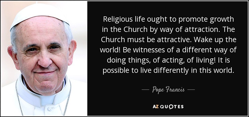 Religious life ought to promote growth in the Church by way of attraction. The Church must be attractive. Wake up the world! Be witnesses of a different way of doing things, of acting, of living! It is possible to live differently in this world. - Pope Francis