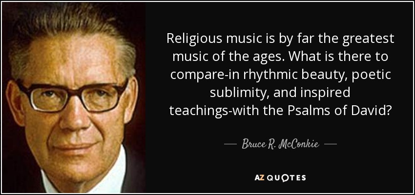 Religious music is by far the greatest music of the ages. What is there to compare-in rhythmic beauty, poetic sublimity, and inspired teachings-with the Psalms of David? - Bruce R. McConkie
