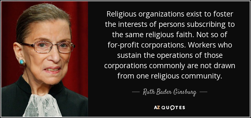 Religious organizations exist to foster the interests of persons subscribing to the same religious faith. Not so of for-profit corporations. Workers who sustain the operations of those corporations commonly are not drawn from one religious community. - Ruth Bader Ginsburg