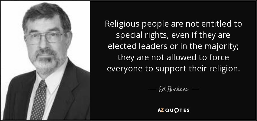 Religious people are not entitled to special rights, even if they are elected leaders or in the majority; they are not allowed to force everyone to support their religion. - Ed Buckner