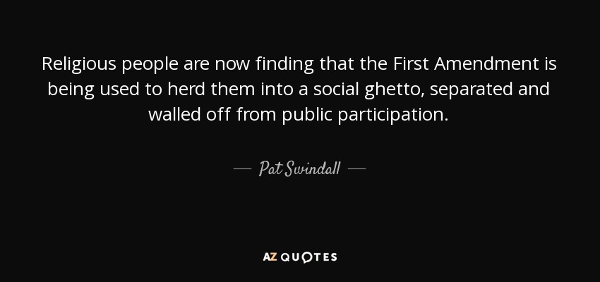 Religious people are now finding that the First Amendment is being used to herd them into a social ghetto, separated and walled off from public participation. - Pat Swindall