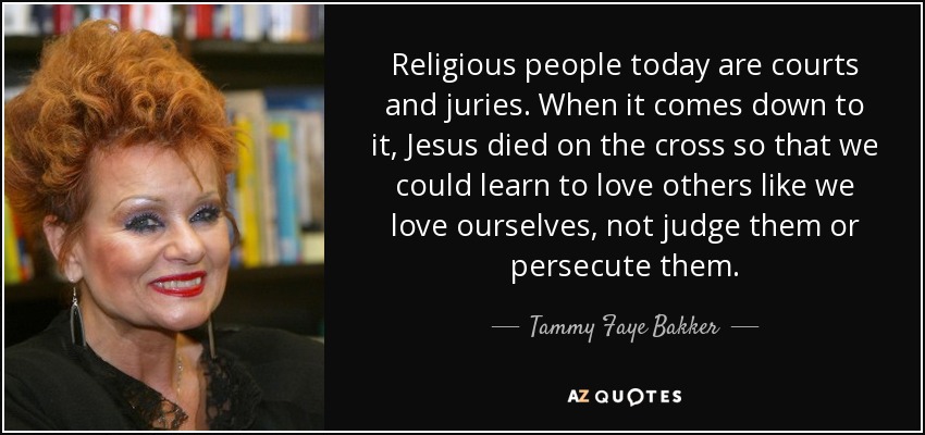 Religious people today are courts and juries. When it comes down to it, Jesus died on the cross so that we could learn to love others like we love ourselves, not judge them or persecute them. - Tammy Faye Bakker